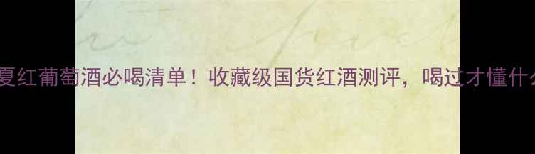 10款长城华夏红葡萄酒必喝清单收藏级国货红酒测评喝过才懂什么叫中国风