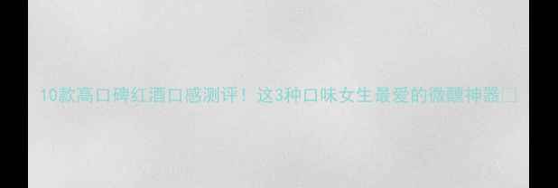 10款高口碑红酒口感测评这3种口味女生最爱的微醺神器