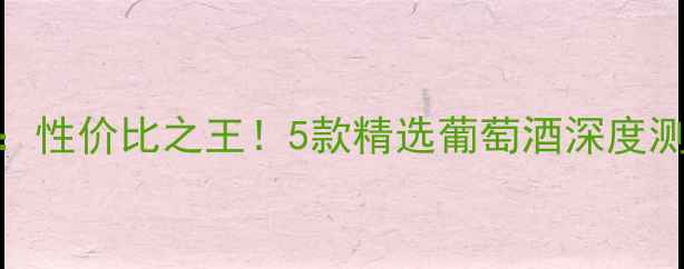 838元红酒推荐性价比之王5款精选葡萄酒深度测评与选购指南