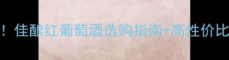 干红葡萄酒价格全佳酿红葡萄酒选购指南高性价比推荐附避坑技巧