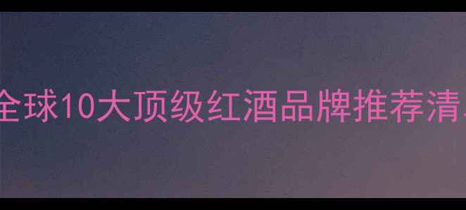红酒品牌排行榜全球10大顶级红酒品牌推荐清单附选购指南