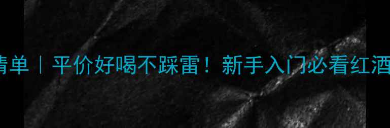 红酒推荐清单平价好喝不踩雷新手入门必看红酒送礼指南