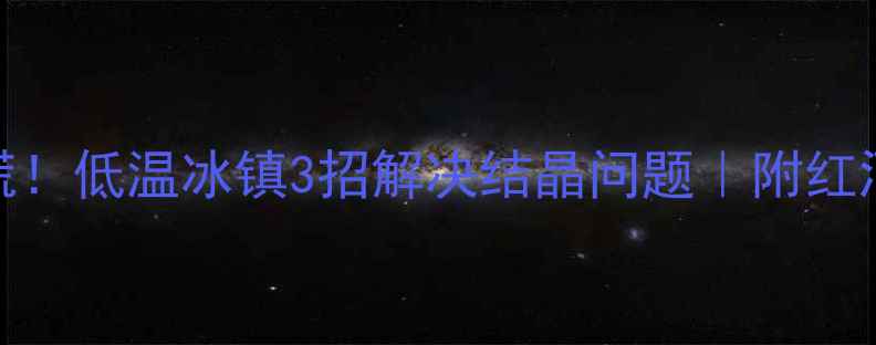 红酒结晶别慌低温冰镇3招解决结晶问题附红酒保存避坑指南