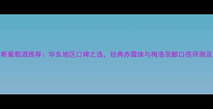 上海菲利斯葡萄酒推荐华东地区口碑之选经典赤霞珠与梅洛混酿口感评测及购买指南