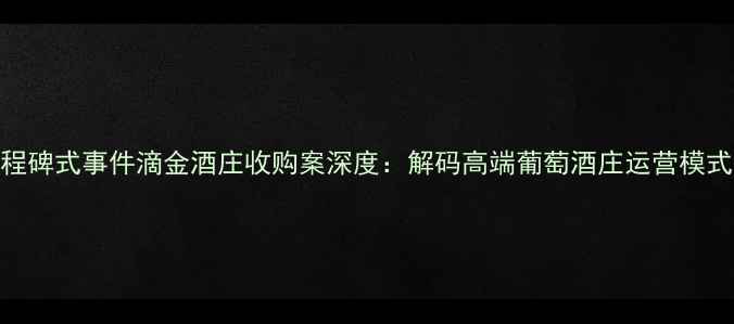 图片 中国红酒产业里程碑式事件滴金酒庄收购案深度：解码高端葡萄酒庄运营模式与产业升级路径