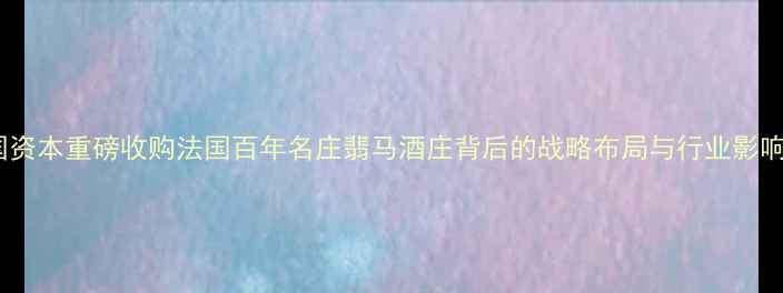 中国资本重磅收购法国百年名庄翡马酒庄背后的战略布局与行业影响全