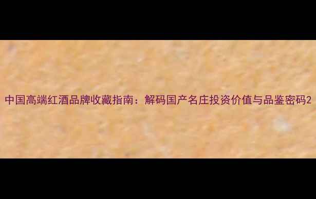 中国高端红酒品牌收藏指南解码国产名庄投资价值与品鉴密码