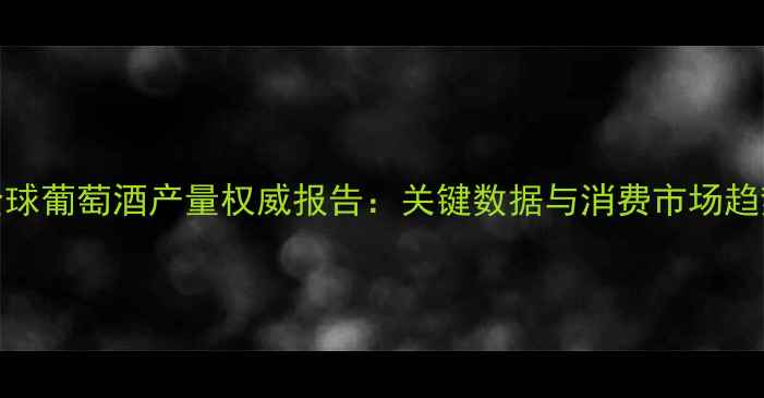 图片 全球葡萄酒产量权威报告：关键数据与消费市场趋势