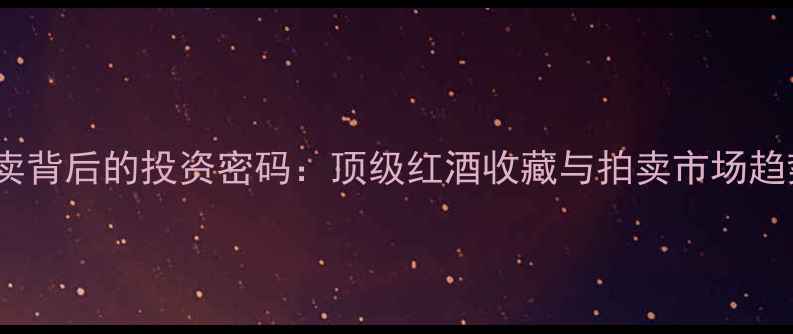 刘銮雄天价红酒拍卖背后的投资密码顶级红酒收藏与拍卖市场趋势附最新数据