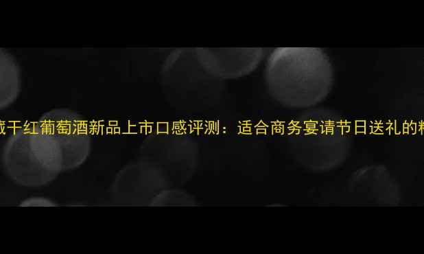 利金珍藏干红葡萄酒新品上市口感评测适合商务宴请节日送礼的精选佳酿