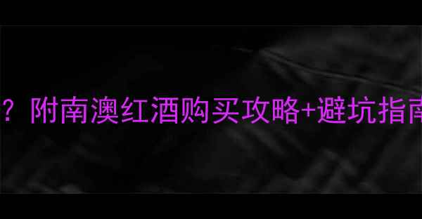 南澳葡萄酒哪里买便宜附南澳红酒购买攻略避坑指南附购买渠道清单