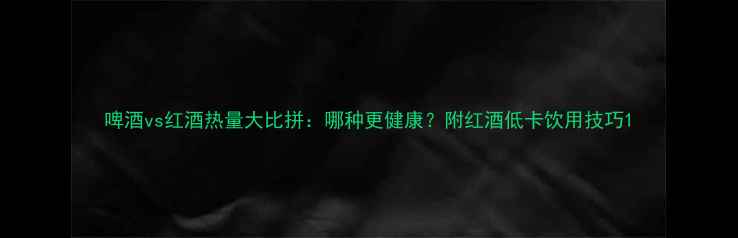 啤酒vs红酒热量大比拼哪种更健康附红酒低卡饮用技巧