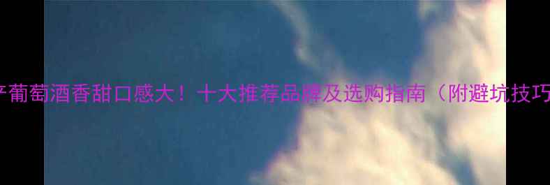 国产葡萄酒香甜口感大十大推荐品牌及选购指南附避坑技巧