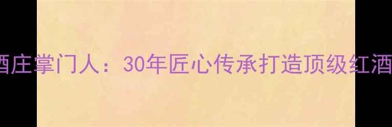 大河酒庄掌门人30年匠心传承打造顶级红酒品牌