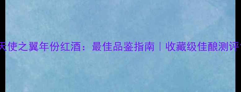 天使之翼年份红酒最佳品鉴指南收藏级佳酿测评