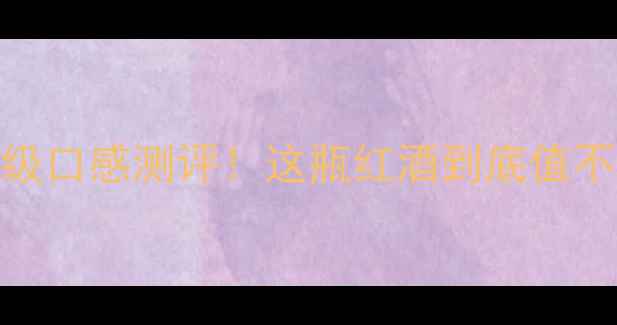 奔富收藏级口感测评这瓶红酒到底值不值5位数