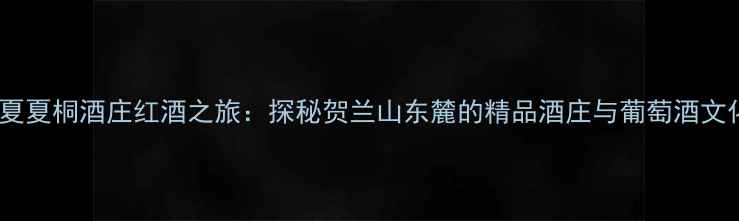 宁夏夏桐酒庄红酒之旅探秘贺兰山东麓的精品酒庄与葡萄酒文化