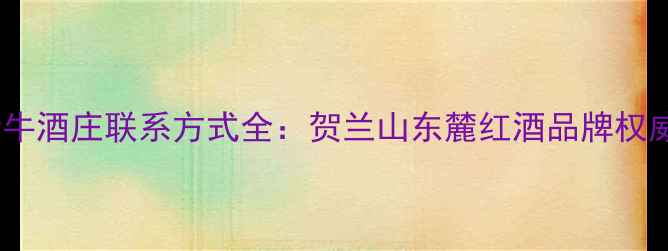 宁夏新牛酒庄联系方式全贺兰山东麓红酒品牌权威指南