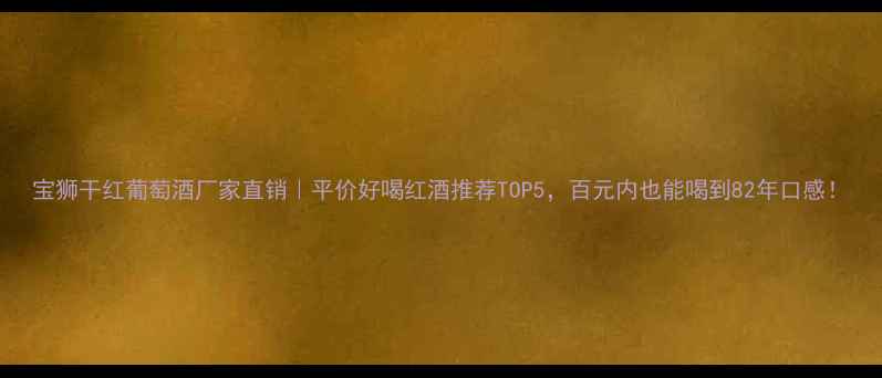 宝狮干红葡萄酒厂家直销平价好喝红酒推荐TOP5百元内也能喝到82年口感