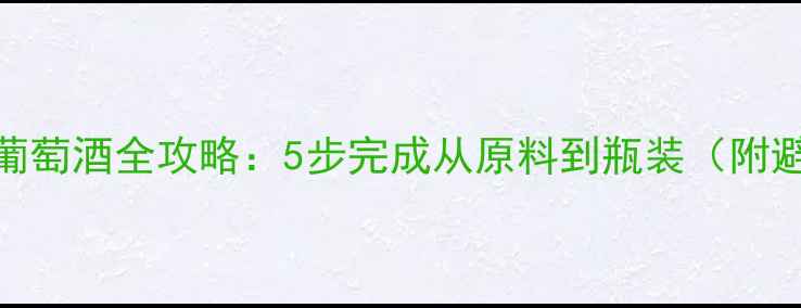 家庭自酿葡萄酒全攻略5步完成从原料到瓶装附避坑指南