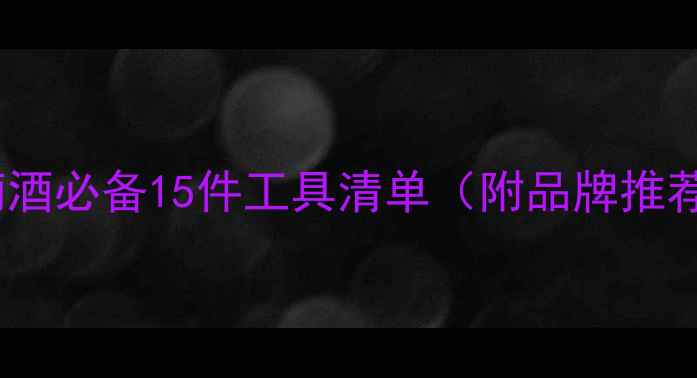 家庭自酿葡萄酒必备15件工具清单附品牌推荐选购指南