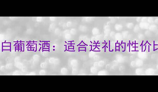 干白葡萄酒推荐TOP5恋伊娜白葡萄酒适合送礼的性价比之选百元内喝出千元品质