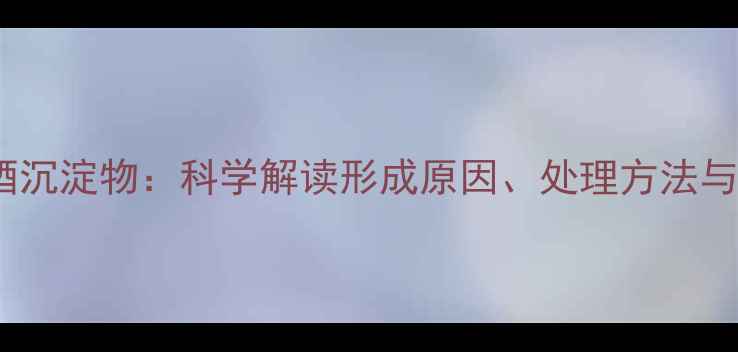 干红葡萄酒沉淀物科学解读形成原因处理方法与品鉴指南