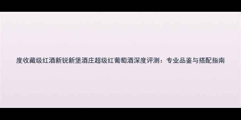 图片 度收藏级红酒新锐新堡酒庄超级红葡萄酒深度评测：专业品鉴与搭配指南