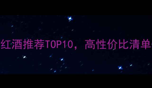 必看西班牙智利澳大利亚红酒推荐TOP10高性价比清单送礼指南附购买链接