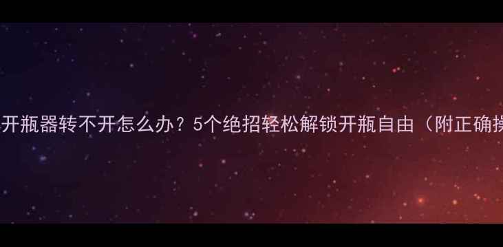 救命红酒开瓶器转不开怎么办5个绝招轻松解锁开瓶自由附正确操作图解
