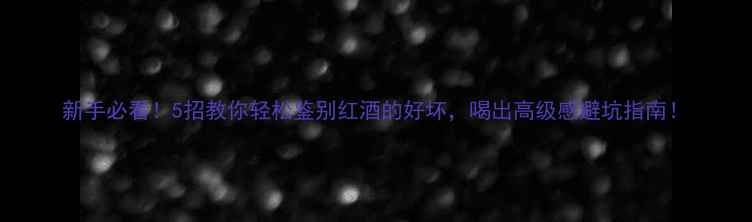图片 新手必看！5招教你轻松鉴别红酒的好坏，喝出高级感避坑指南！