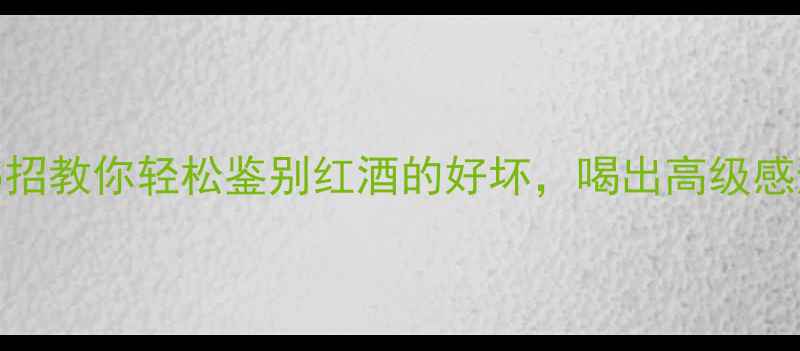 新手必看5招教你轻松鉴别红酒的好坏喝出高级感避坑指南