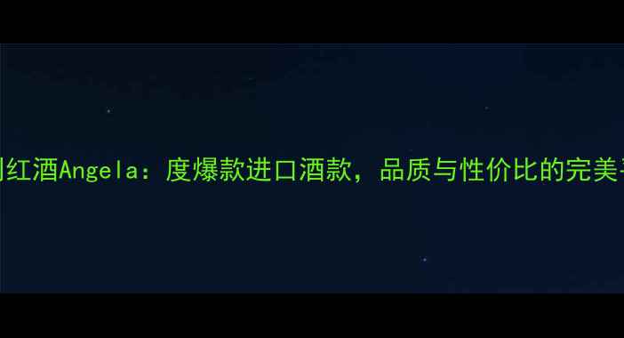 智利红酒Angela度爆款进口酒款品质与性价比的完美平衡