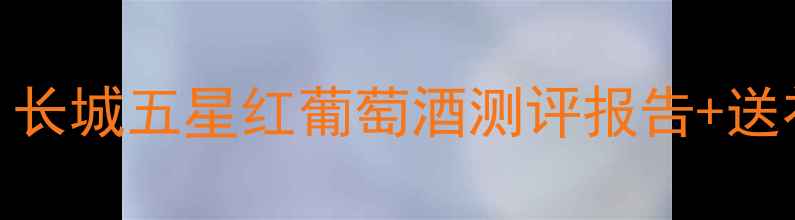 最值得囤的年货红酒长城五星红葡萄酒测评报告送礼指南附购买攻略