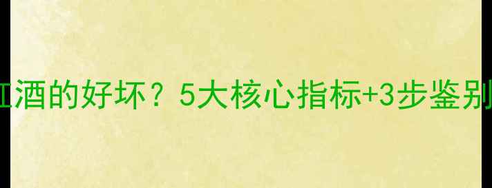 权威指南如何判断红酒的好坏5大核心指标3步鉴别法轻松选到好酒