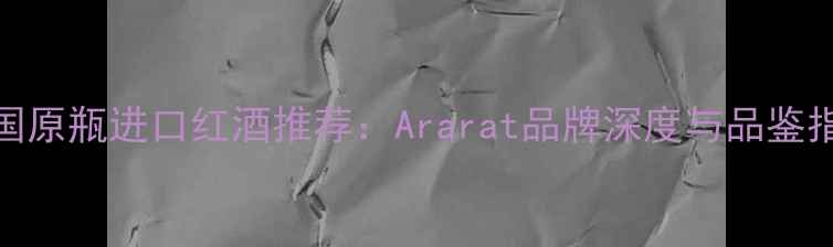 法国原瓶进口红酒推荐Ararat品牌深度与品鉴指南
