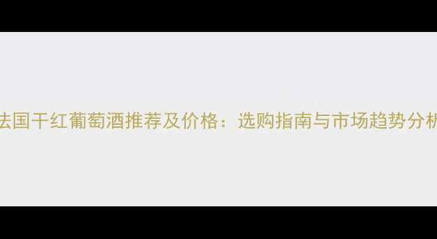 法国干红葡萄酒推荐及价格选购指南与市场趋势分析