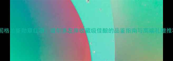 法国格兰雀勋章红酒波尔多左岸收藏级佳酿的品鉴指南与高端礼赠推荐