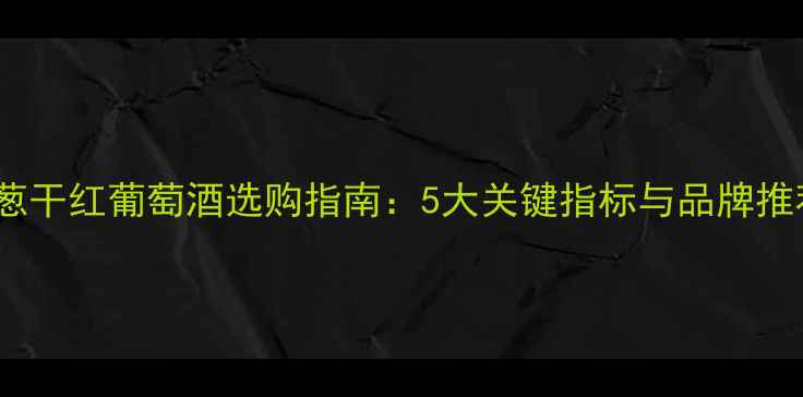 洋葱干红葡萄酒选购指南5大关键指标与品牌推荐