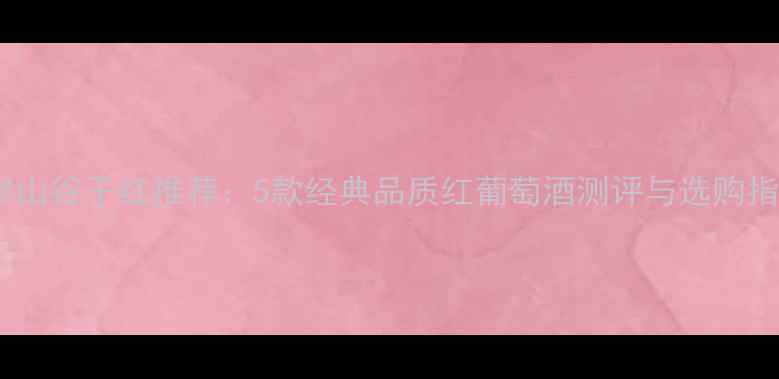 海岸山谷干红推荐5款经典品质红葡萄酒测评与选购指南