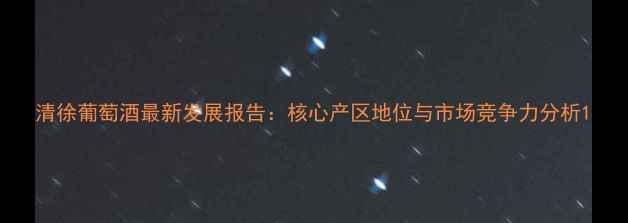 图片 清徐葡萄酒最新发展报告：核心产区地位与市场竞争力分析1