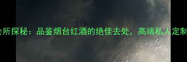 烟台红酒会所探秘品鉴烟台红酒的绝佳去处高端私人定制体验指南