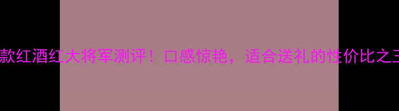 爆款红酒红大将军测评口感惊艳适合送礼的性价比之王