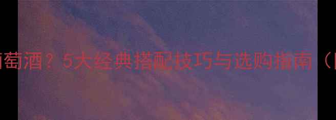 牛排配什么葡萄酒5大经典搭配技巧与选购指南附详细清单