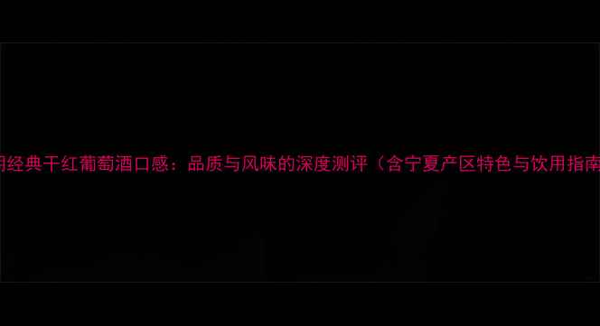 王朝经典干红葡萄酒口感品质与风味的深度测评含宁夏产区特色与饮用指南