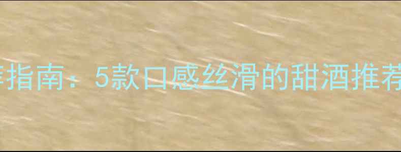 甜型红酒推荐指南5款口感丝滑的甜酒推荐及选购技巧