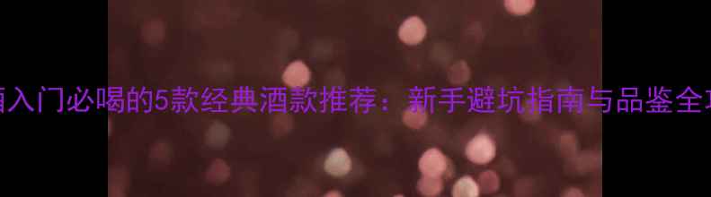 红酒入门必喝的5款经典酒款推荐新手避坑指南与品鉴全攻略