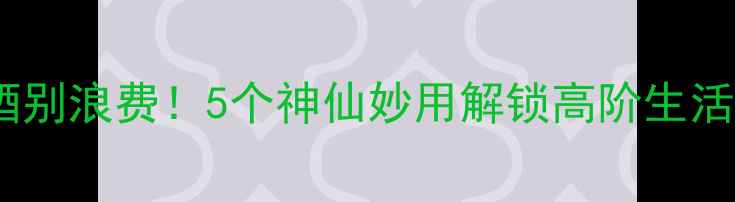红酒剩酒别浪费5个神仙妙用解锁高阶生活技能