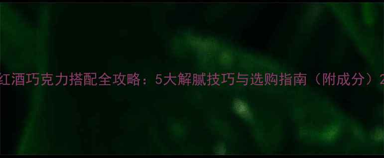 红酒巧克力搭配全攻略5大解腻技巧与选购指南附成分