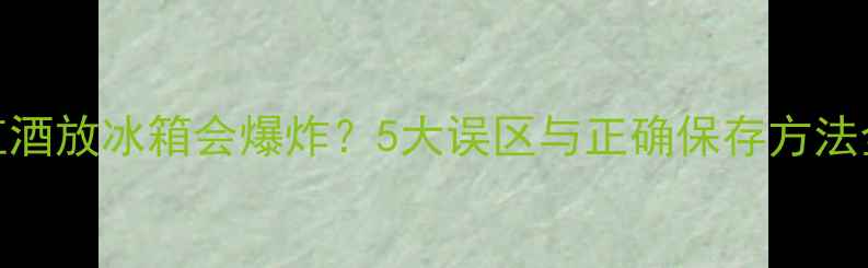 红酒放冰箱会爆炸5大误区与正确保存方法全